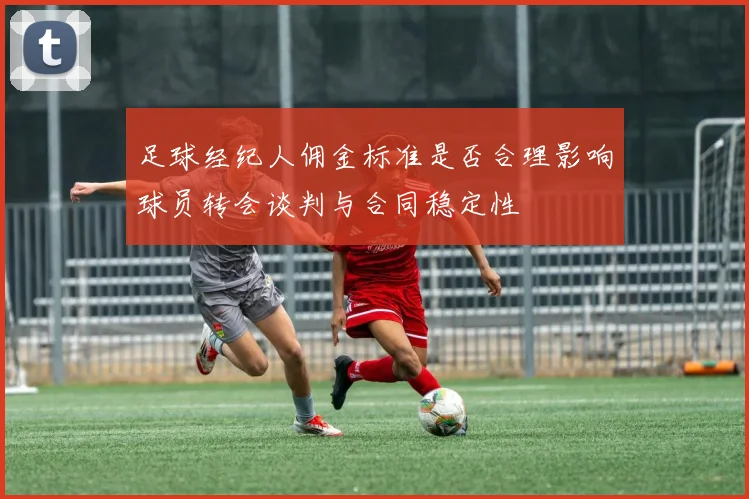 足球经纪人佣金标准是否合理影响球员转会谈判与合同稳定性