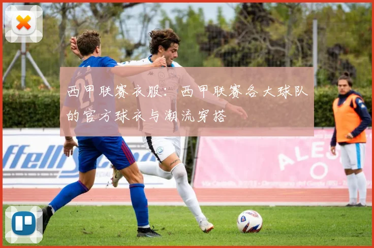 西甲联赛衣服：西甲联赛各大球队的官方球衣与潮流穿搭