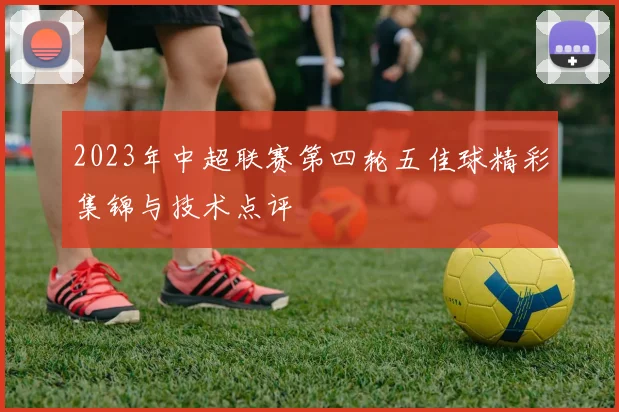 2023年中超联赛第四轮五佳球精彩集锦与技术点评