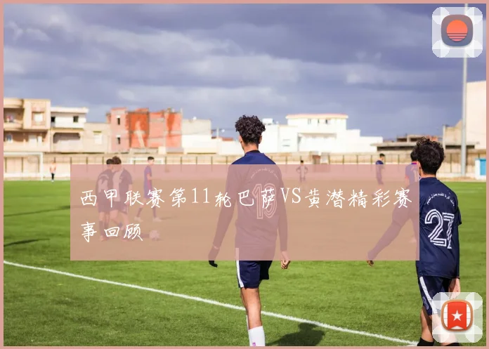 西甲联赛第11轮巴萨VS黄潜精彩赛事回顾