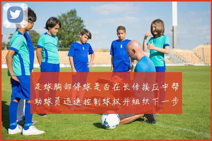 足球胸部停球是否在长传接应中帮助球员迅速控制球权并组织下一步动作
